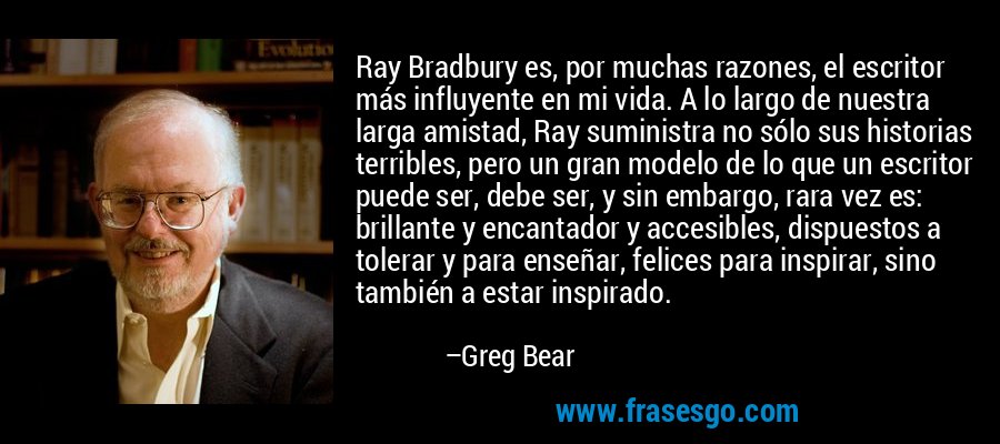Ray Bradbury es, por muchas razones, el escritor más influyente en mi vida. A lo largo de nuestra larga amistad, Ray suministra no sólo sus historias terribles, pero un gran modelo de lo que un escritor puede ser, debe ser, y sin embargo, rara vez es: brillante y encantador y accesibles, dispuestos a tolerar y para enseñar, felices para inspirar, sino también a estar inspirado. – Greg Bear