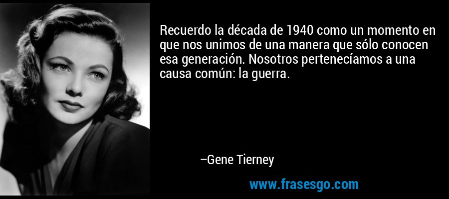 Recuerdo la década de 1940 como un momento en que nos unimos de una manera que sólo conocen esa generación. Nosotros pertenecíamos a una causa común: la guerra. – Gene Tierney