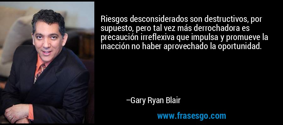 Riesgos desconsiderados son destructivos, por supuesto, pero tal vez más derrochadora es precaución irreflexiva que impulsa y promueve la inacción no haber aprovechado la oportunidad. – Gary Ryan Blair