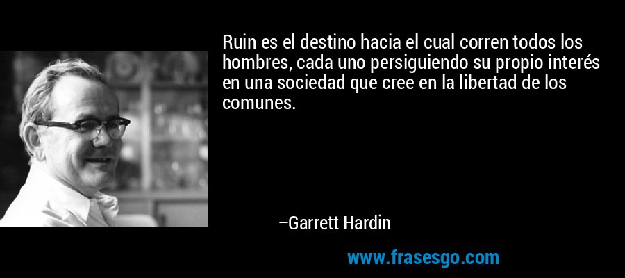 Ruin es el destino hacia el cual corren todos los hombres, cada uno persiguiendo su propio interés en una sociedad que cree en la libertad de los comunes. – Garrett Hardin