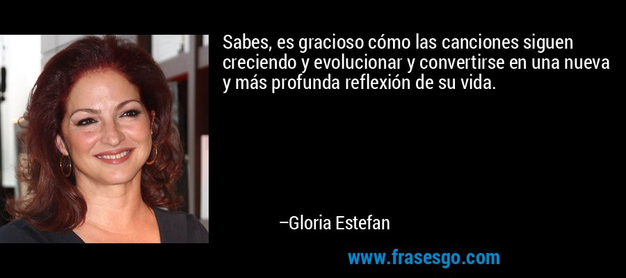 Sabes, es gracioso cómo las canciones siguen creciendo y evolucionar y convertirse en una nueva y más profunda reflexión de su vida. – Gloria Estefan