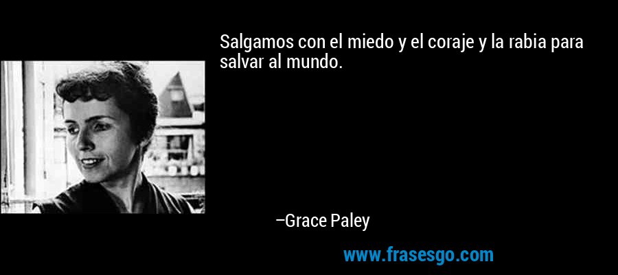 Salgamos con el miedo y el coraje y la rabia para salvar al mundo. – Grace Paley