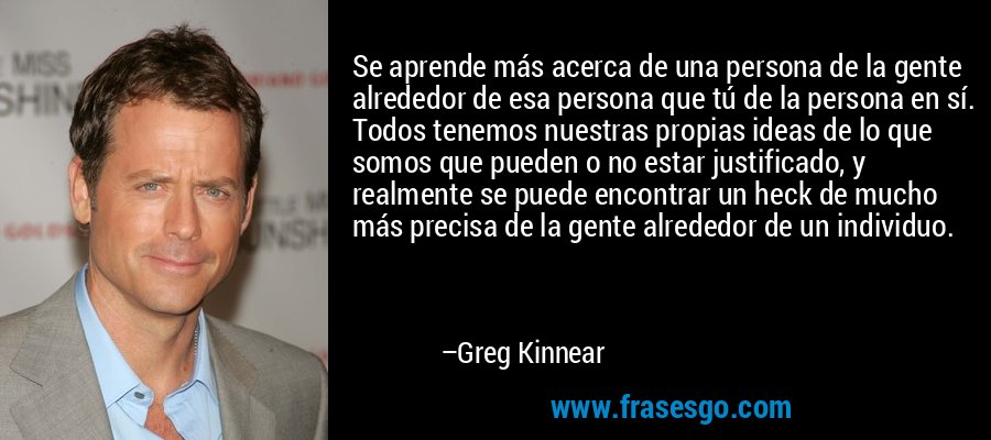Se aprende más acerca de una persona de la gente alrededor de esa persona que tú de la persona en sí. Todos tenemos nuestras propias ideas de lo que somos que pueden o no estar justificado, y realmente se puede encontrar un heck de mucho más precisa de la gente alrededor de un individuo. – Greg Kinnear
