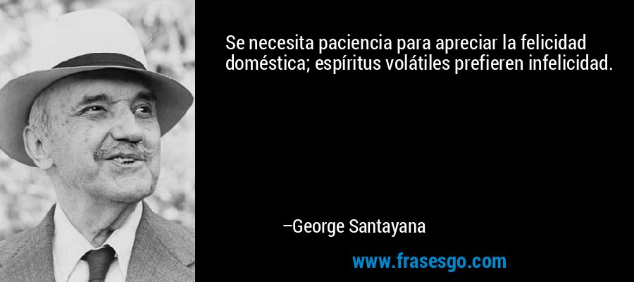 Se necesita paciencia para apreciar la felicidad doméstica; espíritus volátiles prefieren infelicidad. – George Santayana