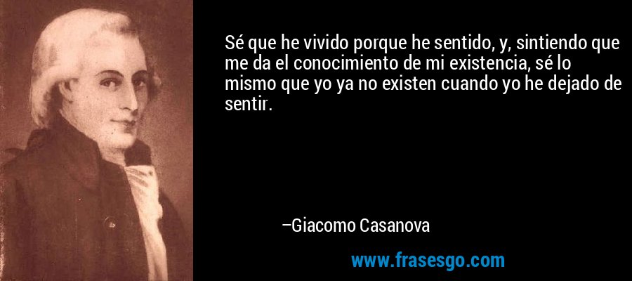 Sé que he vivido porque he sentido, y, sintiendo que me da el conocimiento de mi existencia, sé lo mismo que yo ya no existen cuando yo he dejado de sentir. – Giacomo Casanova