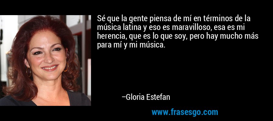 Sé que la gente piensa de mí en términos de la música latina y eso es maravilloso, esa es mi herencia, que es lo que soy, pero hay mucho más para mí y mi música. – Gloria Estefan