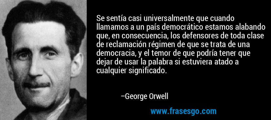 Se sentía casi universalmente que cuando llamamos a un país democrático estamos alabando que, en consecuencia, los defensores de toda clase de reclamación régimen de que se trata de una democracia, y el temor de que podría tener que dejar de usar la palabra si estuviera atado a cualquier significado. – George Orwell