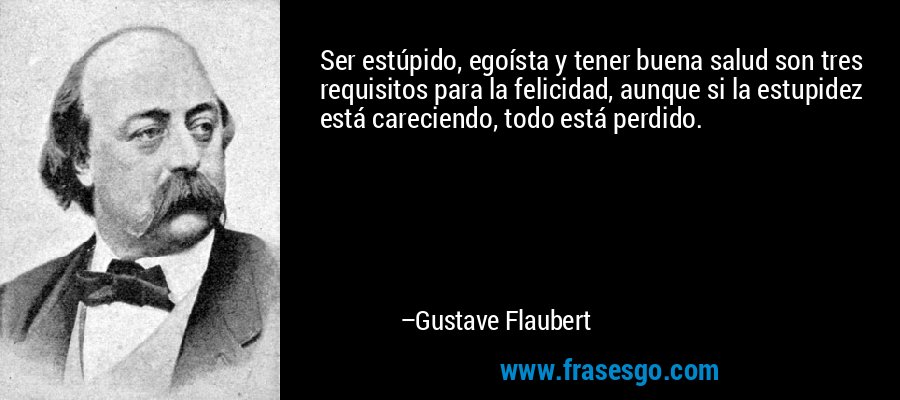 Ser estúpido, egoísta y tener buena salud son tres requisitos para la felicidad, aunque si la estupidez está careciendo, todo está perdido. – Gustave Flaubert