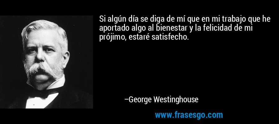 Si algún día se diga de mí que en mi trabajo que he aportado algo al bienestar y la felicidad de mi prójimo, estaré satisfecho. – George Westinghouse