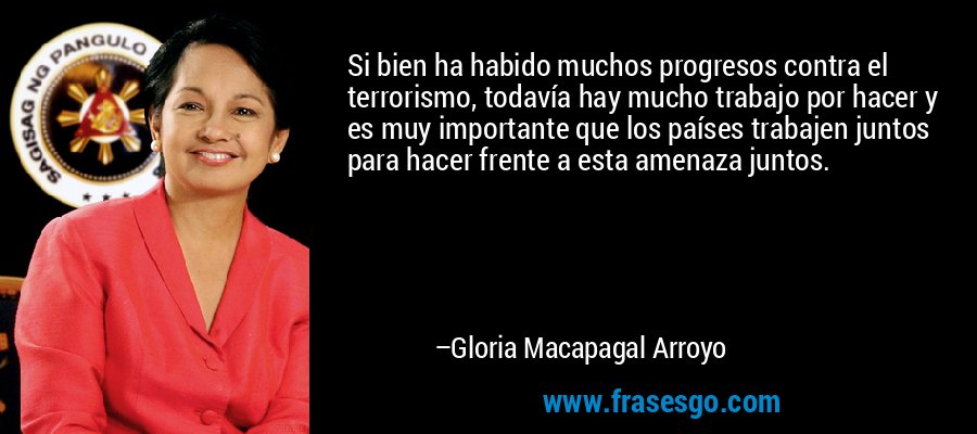 Si bien ha habido muchos progresos contra el terrorismo, todavía hay mucho trabajo por hacer y es muy importante que los países trabajen juntos para hacer frente a esta amenaza juntos. – Gloria Macapagal Arroyo