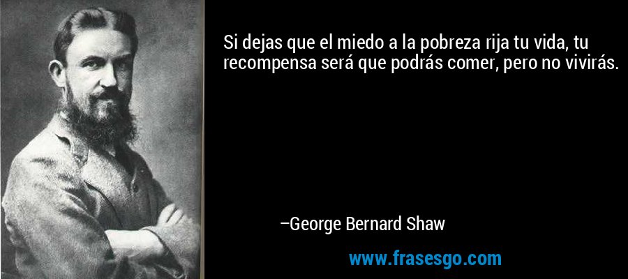 Si dejas que el miedo a la pobreza rija tu vida, tu recompensa será que podrás comer, pero no vivirás. – George Bernard Shaw