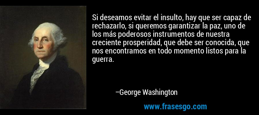 Si deseamos evitar el insulto, hay que ser capaz de rechazarlo, si queremos garantizar la paz, uno de los más poderosos instrumentos de nuestra creciente prosperidad, que debe ser conocida, que nos encontramos en todo momento listos para la guerra. – George Washington