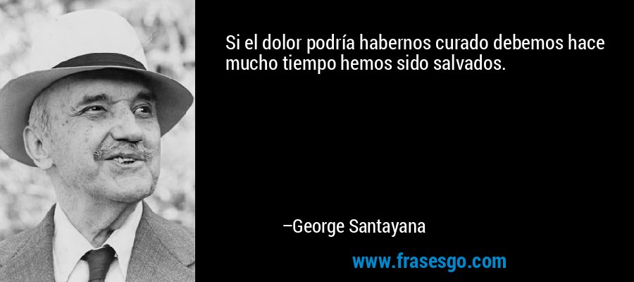 Si el dolor podría habernos curado debemos hace mucho tiempo hemos sido salvados. – George Santayana