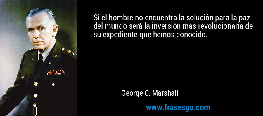Si el hombre no encuentra la solución para la paz del mundo será la inversión más revolucionaria de su expediente que hemos conocido. – George C. Marshall