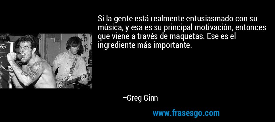 Si la gente está realmente entusiasmado con su música, y esa es su principal motivación, entonces que viene a través de maquetas. Ese es el ingrediente más importante. – Greg Ginn