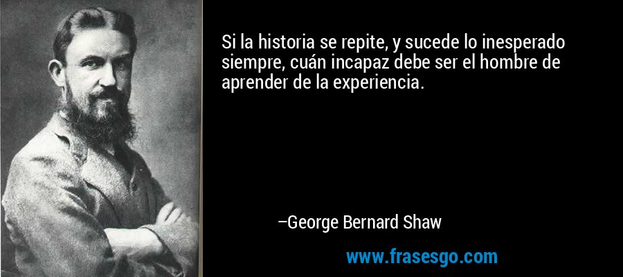 Si la historia se repite, y sucede lo inesperado siempre, cuán incapaz debe ser el hombre de aprender de la experiencia. – George Bernard Shaw