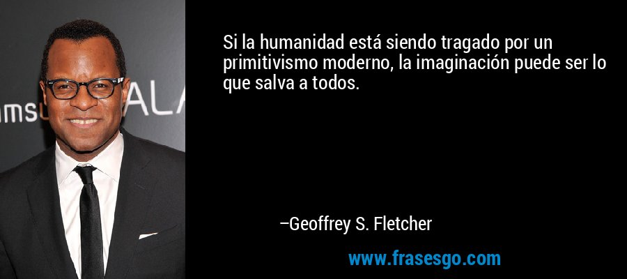 Si la humanidad está siendo tragado por un primitivismo moderno, la imaginación puede ser lo que salva a todos. – Geoffrey S. Fletcher