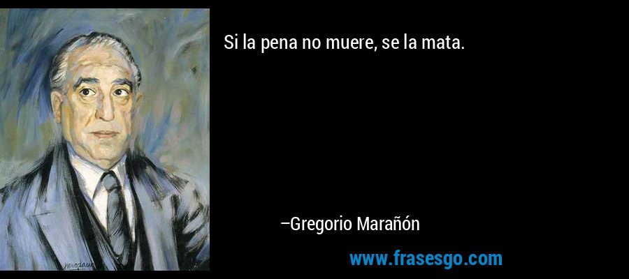 Si la pena no muere, se la mata. – Gregorio Marañón