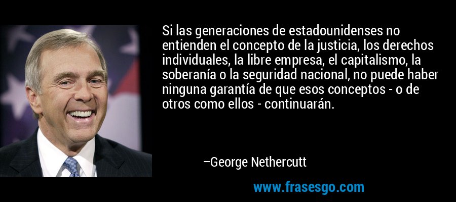 Si las generaciones de estadounidenses no entienden el concepto de la justicia, los derechos individuales, la libre empresa, el capitalismo, la soberanía o la seguridad nacional, no puede haber ninguna garantía de que esos conceptos - o de otros como ellos - continuarán. – George Nethercutt