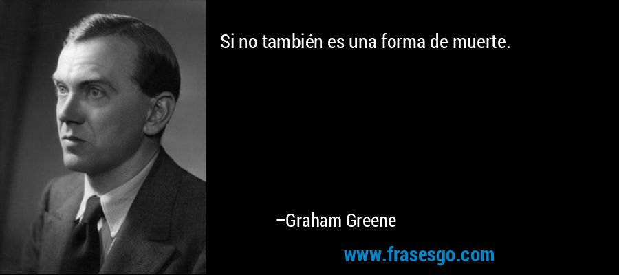 Si no también es una forma de muerte. – Graham Greene