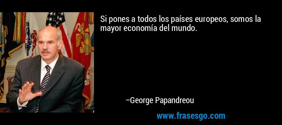 Si pones a todos los países europeos, somos la mayor economía del mundo. – George Papandreou