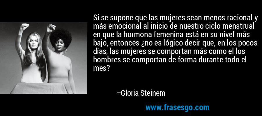 Si se supone que las mujeres sean menos racional y más emocional al inicio de nuestro ciclo menstrual en que la hormona femenina está en su nivel más bajo, entonces ¿no es lógico decir que, en los pocos días, las mujeres se comportan más como el los hombres se comportan de forma durante todo el mes? – Gloria Steinem