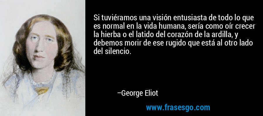 Si tuviéramos una visión entusiasta de todo lo que es normal en la vida humana, sería como oír crecer la hierba o el latido del corazón de la ardilla, y debemos morir de ese rugido que está al otro lado del silencio. – George Eliot
