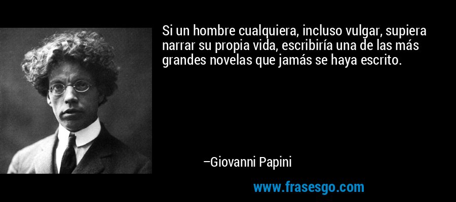 Si un hombre cualquiera, incluso vulgar, supiera narrar su propia vida, escribiría una de las más grandes novelas que jamás se haya escrito. – Giovanni Papini