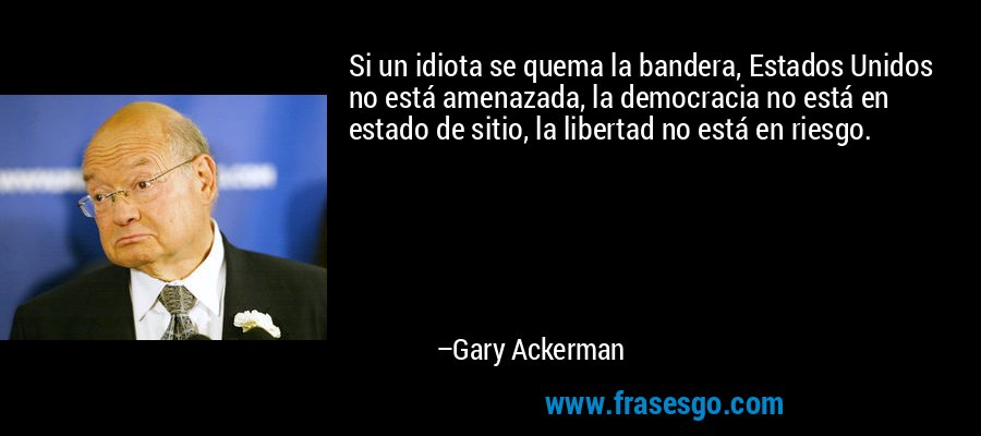Si un idiota se quema la bandera, Estados Unidos no está amenazada, la democracia no está en estado de sitio, la libertad no está en riesgo. – Gary Ackerman