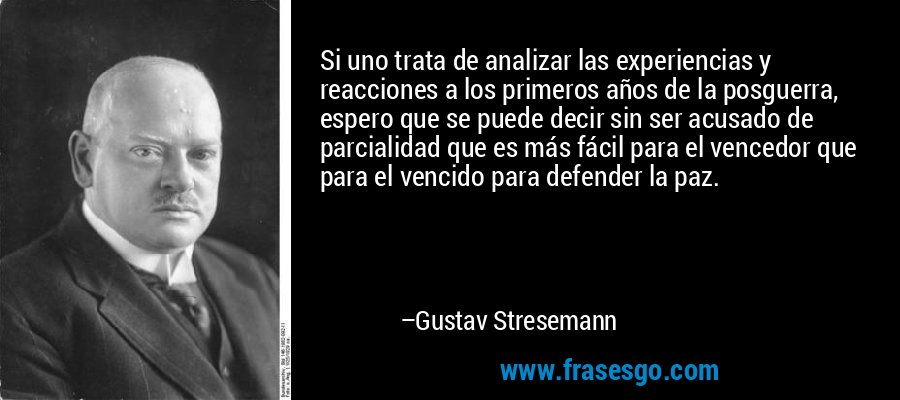 Si uno trata de analizar las experiencias y reacciones a los primeros años de la posguerra, espero que se puede decir sin ser acusado de parcialidad que es más fácil para el vencedor que para el vencido para defender la paz. – Gustav Stresemann
