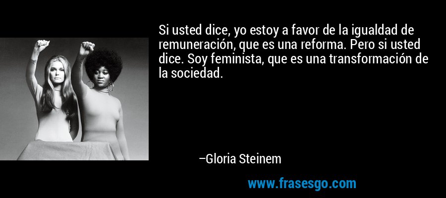 Si usted dice, yo estoy a favor de la igualdad de remuneración, que es una reforma. Pero si usted dice. Soy feminista, que es una transformación de la sociedad. – Gloria Steinem