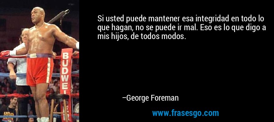 Si usted puede mantener esa integridad en todo lo que hagan, no se puede ir mal. Eso es lo que digo a mis hijos, de todos modos. – George Foreman