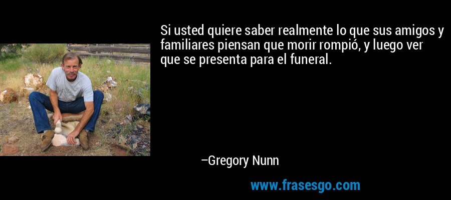 Si usted quiere saber realmente lo que sus amigos y familiares piensan que morir rompió, y luego ver que se presenta para el funeral. – Gregory Nunn