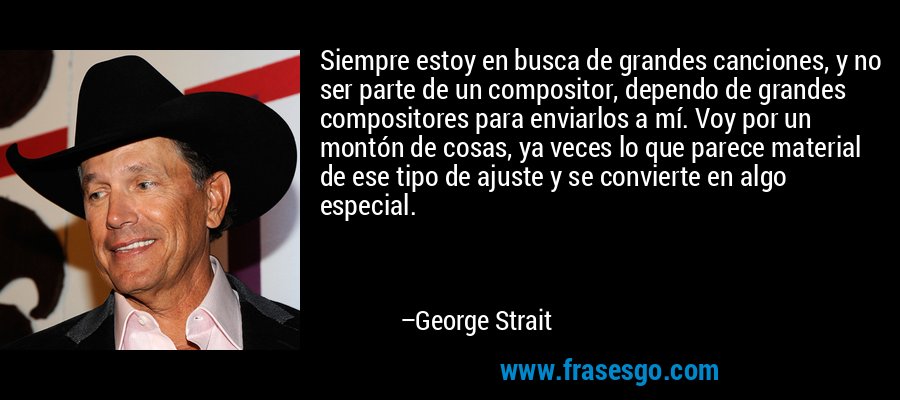 Siempre estoy en busca de grandes canciones, y no ser parte de un compositor, dependo de grandes compositores para enviarlos a mí. Voy por un montón de cosas, ya veces lo que parece material de ese tipo de ajuste y se convierte en algo especial. – George Strait