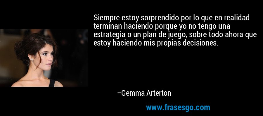 Siempre estoy sorprendido por lo que en realidad terminan haciendo porque yo no tengo una estrategia o un plan de juego, sobre todo ahora que estoy haciendo mis propias decisiones. – Gemma Arterton