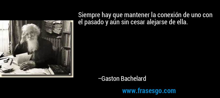 Siempre hay que mantener la conexión de uno con el pasado y aún sin cesar alejarse de ella. – Gaston Bachelard