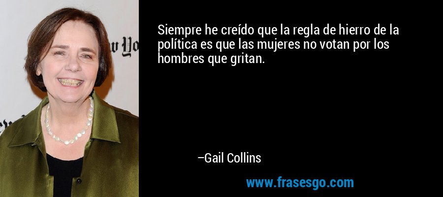 Siempre he creído que la regla de hierro de la política es que las mujeres no votan por los hombres que gritan. – Gail Collins