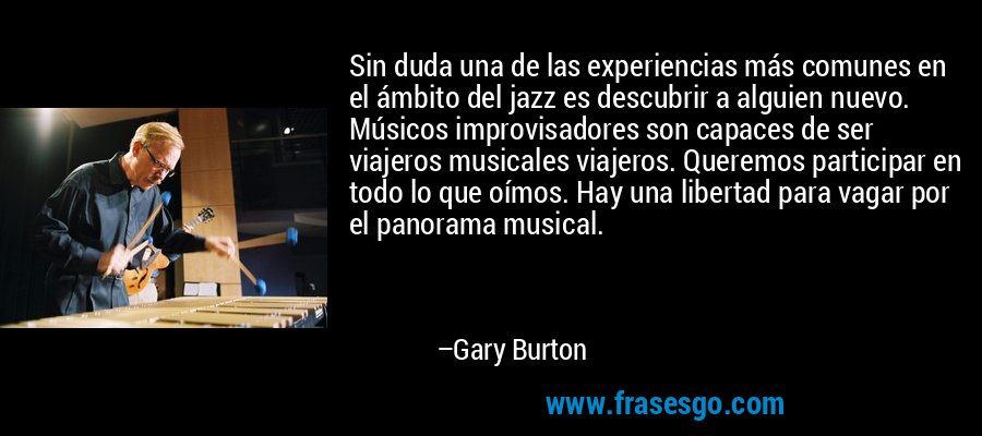 Sin duda una de las experiencias más comunes en el ámbito del jazz es descubrir a alguien nuevo. Músicos improvisadores son capaces de ser viajeros musicales viajeros. Queremos participar en todo lo que oímos. Hay una libertad para vagar por el panorama musical. – Gary Burton