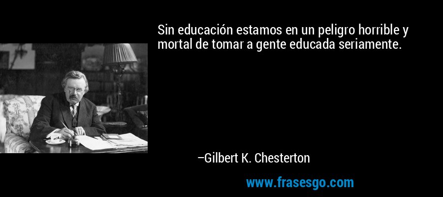 Sin educación estamos en un peligro horrible y mortal de tomar a gente educada seriamente. – Gilbert K. Chesterton