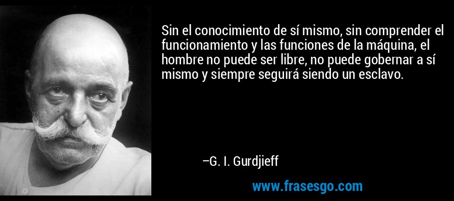 Sin el conocimiento de sí mismo, sin comprender el funcionamiento y las funciones de la máquina, el hombre no puede ser libre, no puede gobernar a sí mismo y siempre seguirá siendo un esclavo. – G. I. Gurdjieff