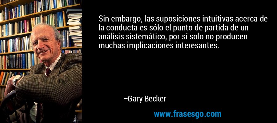 Sin embargo, las suposiciones intuitivas acerca de la conducta es sólo el punto de partida de un análisis sistemático, por sí solo no producen muchas implicaciones interesantes. – Gary Becker