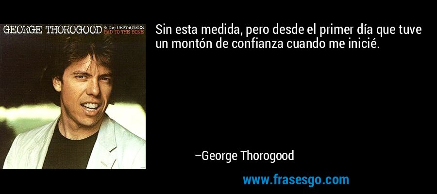 Sin esta medida, pero desde el primer día que tuve un montón de confianza cuando me inicié. – George Thorogood