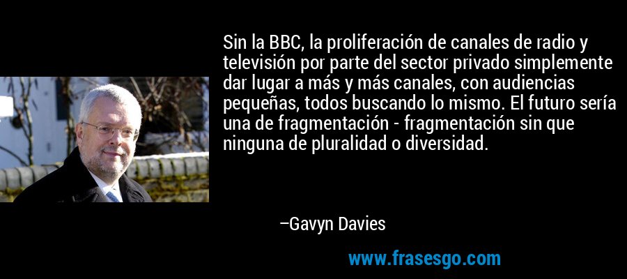 Sin la BBC, la proliferación de canales de radio y televisión por parte del sector privado simplemente dar lugar a más y más canales, con audiencias pequeñas, todos buscando lo mismo. El futuro sería una de fragmentación - fragmentación sin que ninguna de pluralidad o diversidad. – Gavyn Davies