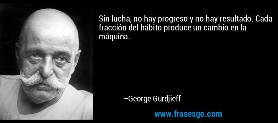 Sin lucha, no hay progreso y no hay resultado. Cada fracción del hábito produce un cambio en la máquina. – George Gurdjieff