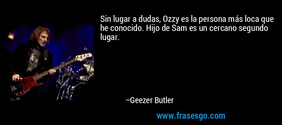 Sin lugar a dudas, Ozzy es la persona más loca que he conocido. Hijo de Sam es un cercano segundo lugar. – Geezer Butler