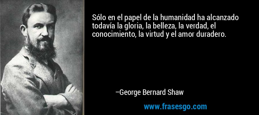 Sólo en el papel de la humanidad ha alcanzado todavía la gloria, la belleza, la verdad, el conocimiento, la virtud y el amor duradero. – George Bernard Shaw