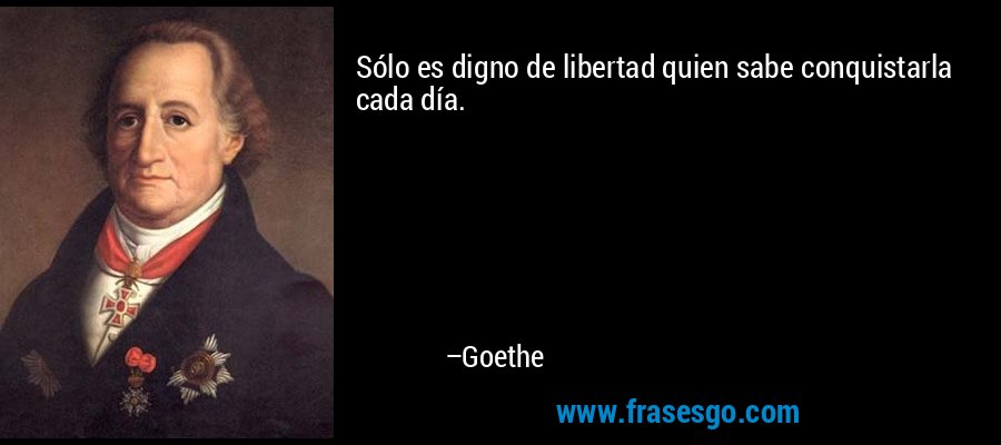 Sólo es digno de libertad quien sabe conquistarla cada día. – Goethe