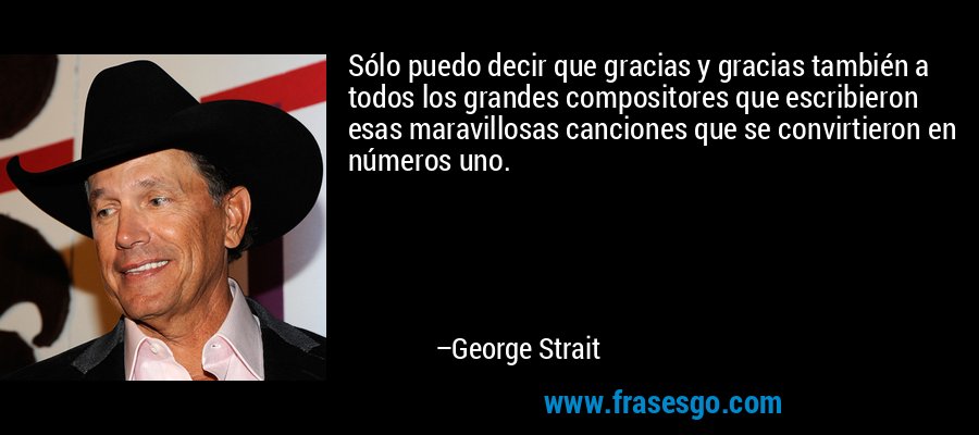 Sólo puedo decir que gracias y gracias también a todos los grandes compositores que escribieron esas maravillosas canciones que se convirtieron en números uno. – George Strait