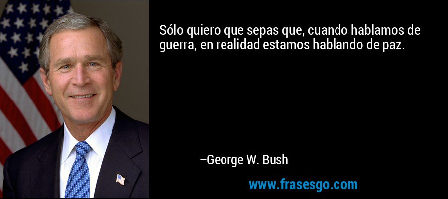 Sólo quiero que sepas que, cuando hablamos de guerra, en realidad estamos hablando de paz. – George W. Bush