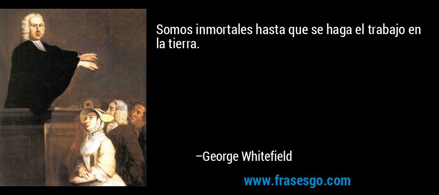 Somos inmortales hasta que se haga el trabajo en la tierra. – George Whitefield